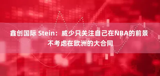鑫创国际 Stein：威少只关注自己在NBA的前景 不考虑在欧洲的大合同