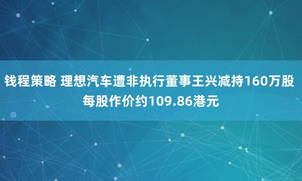 钱程策略 理想汽车遭非执行董事王兴减持160万股 每股作价约109.86港元