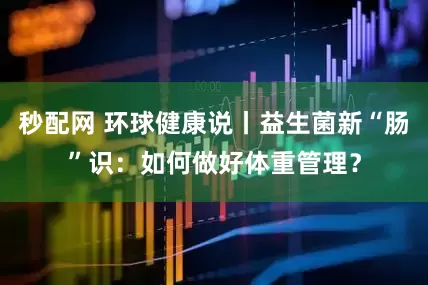 秒配网 环球健康说丨益生菌新“肠”识：如何做好体重管理？