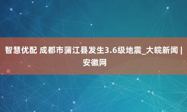 智慧优配 成都市蒲江县发生3.6级地震_大皖新闻 | 安徽网