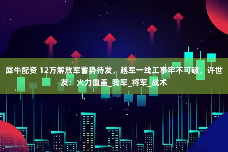 犀牛配资 12万解放军蓄势待发，越军一线工事牢不可破，许世友：火力覆盖_我军_将军_战术