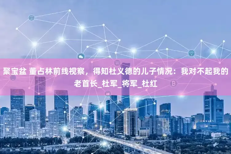 聚宝盆 董占林前线视察，得知杜义德的儿子情况：我对不起我的老首长_杜军_将军_杜红