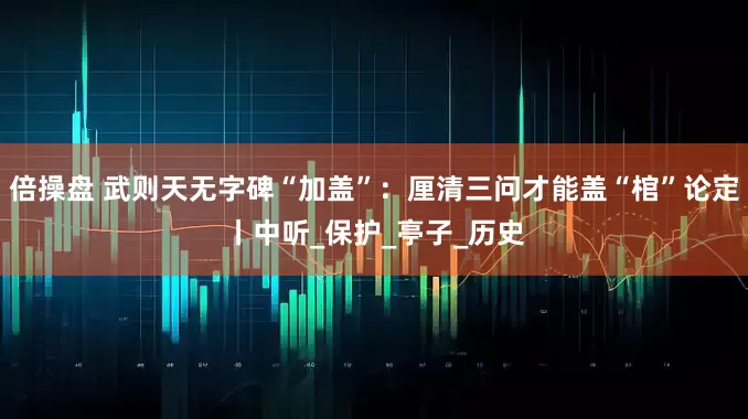 倍操盘 武则天无字碑“加盖”：厘清三问才能盖“棺”论定丨中听_保护_亭子_历史