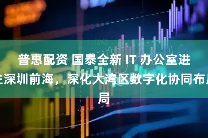 普惠配资 国泰全新 IT 办公室进驻深圳前海，深化大湾区数字化协同布局