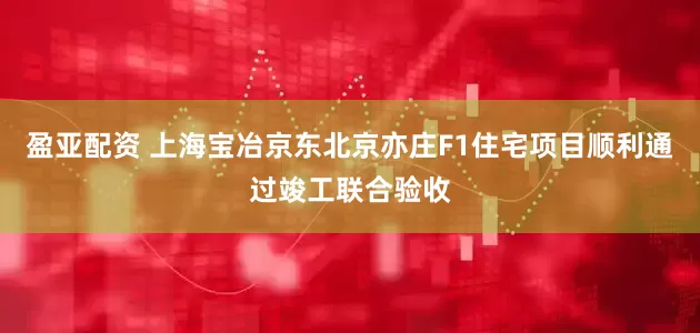 盈亚配资 上海宝冶京东北京亦庄F1住宅项目顺利通过竣工联合验收