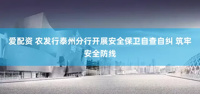 爱配资 农发行泰州分行开展安全保卫自查自纠 筑牢安全防线