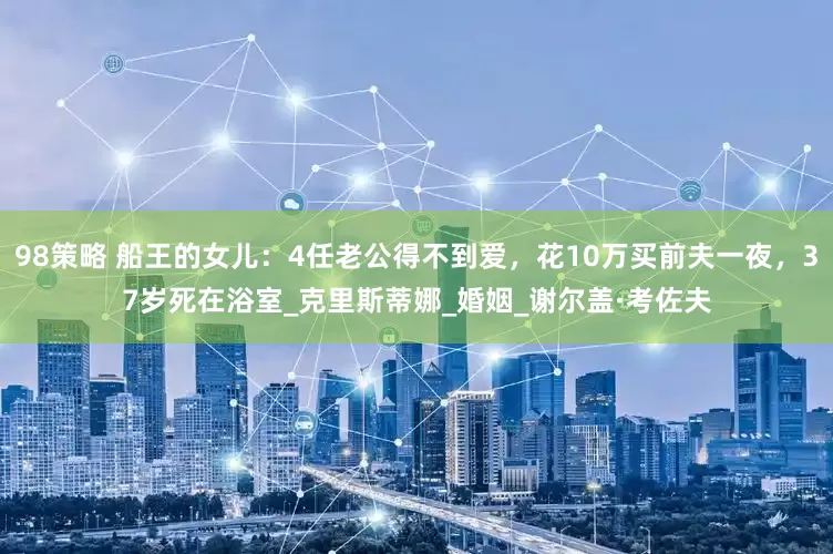 98策略 船王的女儿：4任老公得不到爱，花10万买前夫一夜，37岁死在浴室_克里斯蒂娜_婚姻_谢尔盖·考佐夫