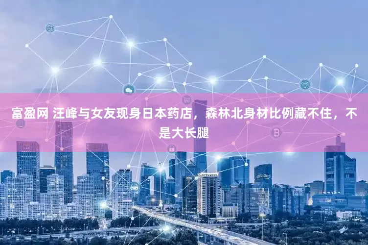 富盈网 汪峰与女友现身日本药店，森林北身材比例藏不住，不是大长腿