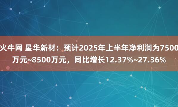 火牛网 星华新材：预计2025年上半年净利润为7500万元~8500万元，同比增长12.37%~27.36%