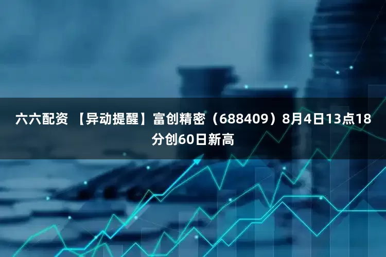 六六配资 【异动提醒】富创精密（688409）8月4日13点18分创60日新高