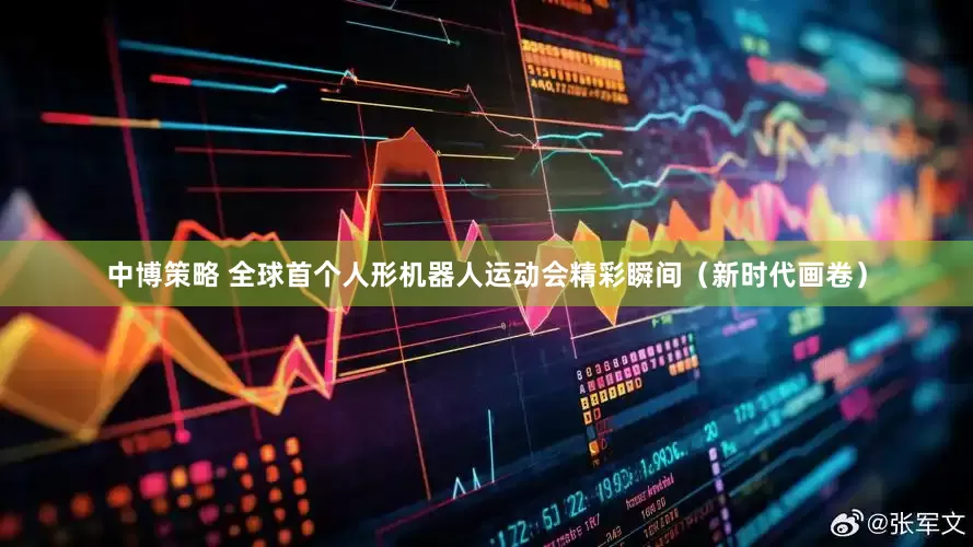 中博策略 全球首个人形机器人运动会精彩瞬间（新时代画卷）
