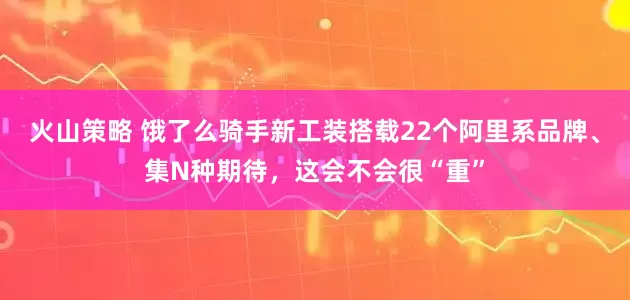火山策略 饿了么骑手新工装搭载22个阿里系品牌、集N种期待，这会不会很“重”