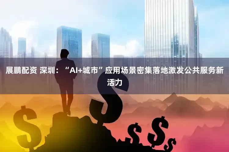 展鵬配资 深圳：“AI+城市”应用场景密集落地激发公共服务新活力